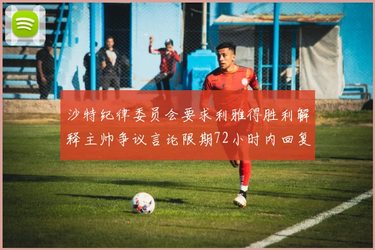 沙特纪律委员会要求利雅得胜利解释主帅争议言论限期72小时内回复