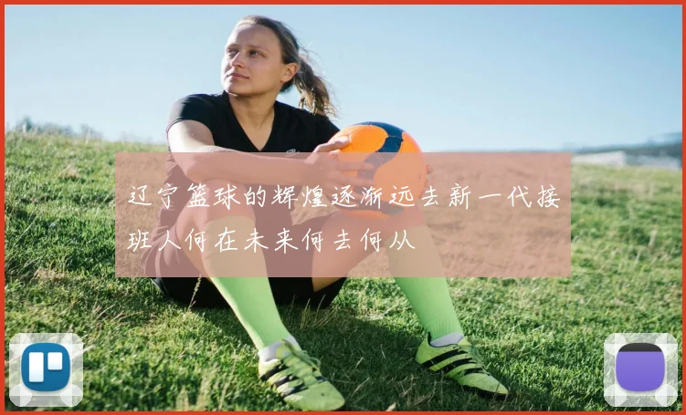 辽宁篮球的辉煌逐渐远去新一代接班人何在未来何去何从