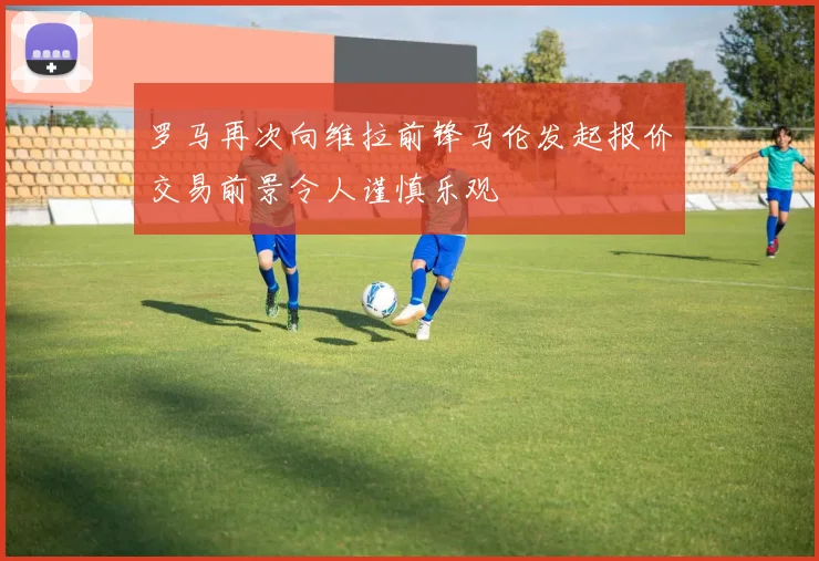 罗马再次向维拉前锋马伦发起报价交易前景令人谨慎乐观