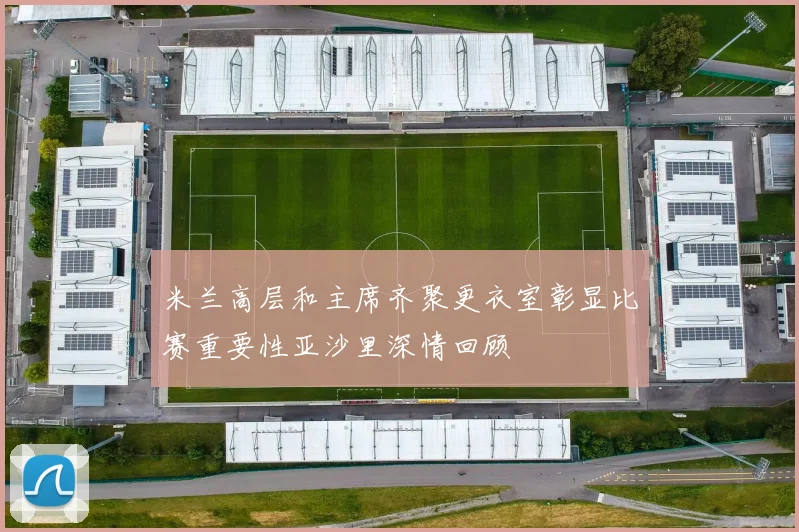 米兰高层和主席齐聚更衣室彰显比赛重要性亚沙里深情回顾