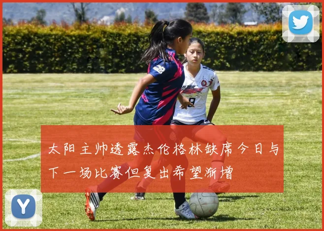 太阳主帅透露杰伦格林缺席今日与下一场比赛但复出希望渐增