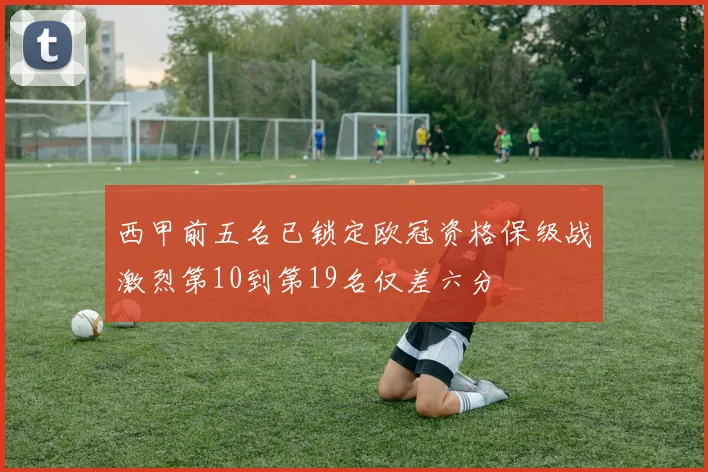 西甲前五名已锁定欧冠资格保级战激烈第10到第19名仅差六分