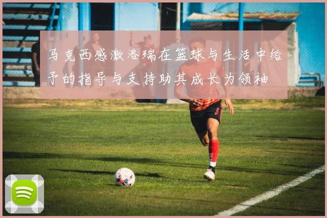 马克西感激洛瑞在篮球与生活中给予的指导与支持助其成长为领袖