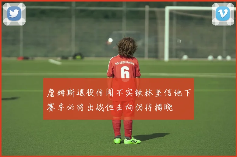 詹姆斯退役传闻不实铁林坚信他下赛季必将出战但去向仍待揭晓