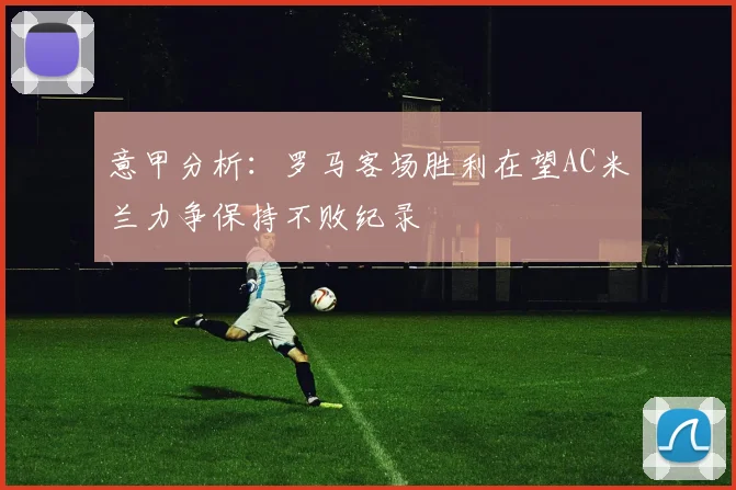 意甲分析：罗马客场胜利在望AC米兰力争保持不败纪录