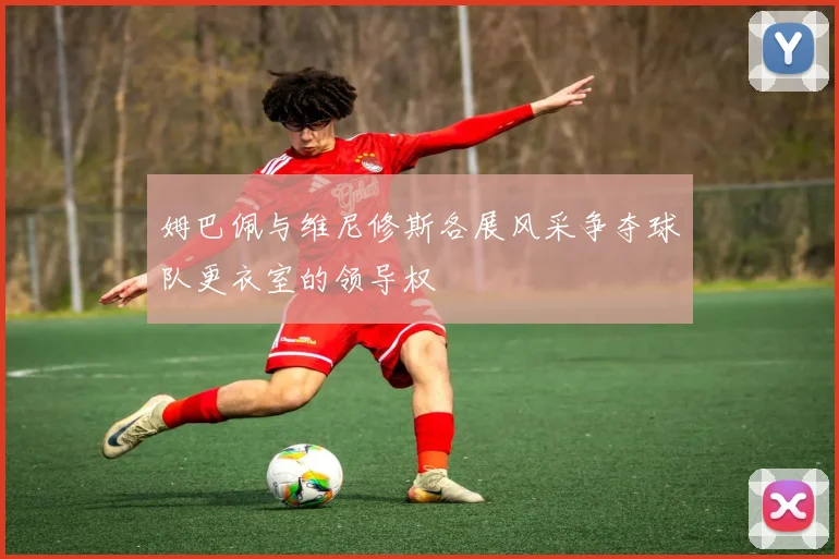 姆巴佩与维尼修斯各展风采争夺球队更衣室的领导权