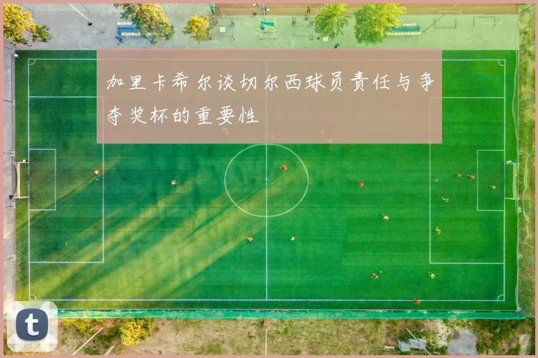加里卡希尔谈切尔西球员责任与争夺奖杯的重要性