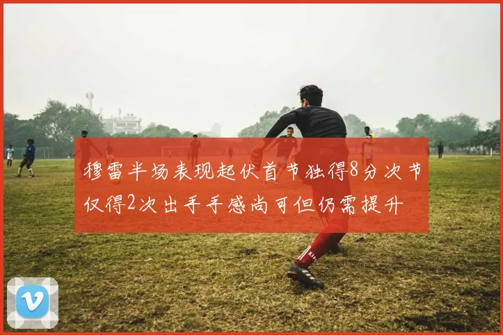 穆雷半场表现起伏首节独得8分次节仅得2次出手手感尚可但仍需提升