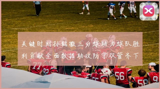 关键时刻孙铭徽三分球助力球队胜利贡献全面数据助攻防守双管齐下
