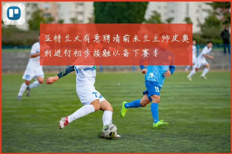 亚特兰大有意聘请前米兰主帅皮奥利进行初步接触以备下赛季