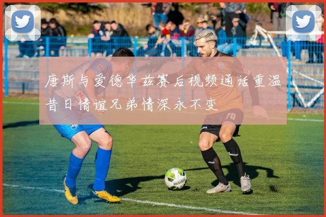 唐斯与爱德华兹赛后视频通话重温昔日情谊兄弟情深永不变