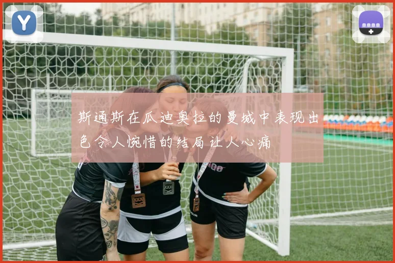 斯通斯在瓜迪奥拉的曼城中表现出色令人惋惜的结局让人心痛