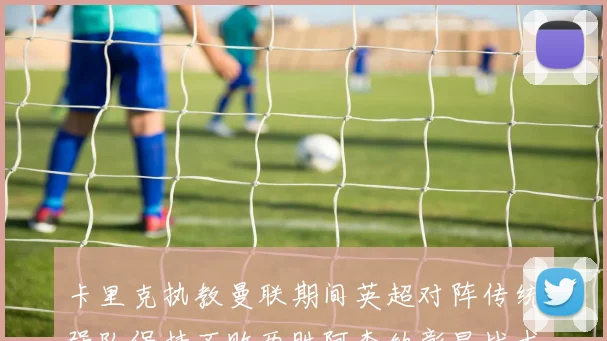 卡里克执教曼联期间英超对阵传统强队保持不败两胜阿森纳彰显战术智慧